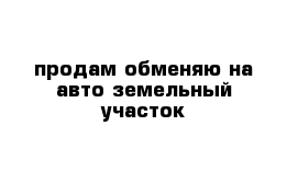  продам обменяю на авто земельный участок